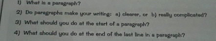 What is a paragraph? 
2) Do paragraphs make your writing: a) clearer, or b) really complicated? 
3) What should you do at the start of a paragraph? 
4) What should you do at the end of the last line in a paragraph?