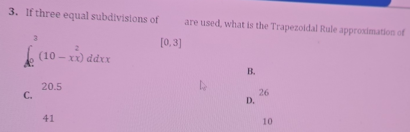 If three equal subdivisions of are used, what is the Trapezoidal Rule approximation of
∈t _0^(3(10-xx)^2)ddxx
[0,3]
B.
20.5
C.
26
D.
41
10