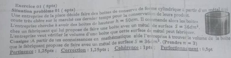 Situation problème 01 ( 4pts) 
Une entreprise de la place décide faire des boites de conserve de forme cylindrique à partir d'un métal qui 
coute très chère sur le marché ces dernier temps pour la conservation de leurs produit 
L'entreprise cherche à avoir des boites de hauteur h=50cm. Il commande alors les boites 
chez un fabriquant qui lui propose de faire une boite avec un métal de surface S=36dm^2. 
L'entreprise veut vérifier le volume d'une boite que cette surface de métal peut fabriquer. 
Consigne :A partir de tes connaissances en mathématique aide l'entreprise à trouver le volume de la boite 
que le fabriquanț propose de faire avec un métal de surface S=36dm^2. (Prendre π =3)
Pertinence : 1,25pts : Correction : 1,25pts; Cohérence : 1pts ; Perfectionnement : 0,5pt