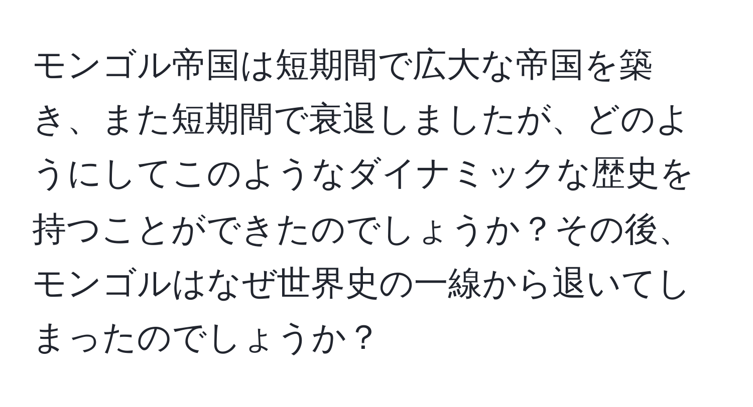 モンゴル帝国は短期間で広大な帝国を築き、また短期間で衰退しましたが、どのようにしてこのようなダイナミックな歴史を持つことができたのでしょうか？その後、モンゴルはなぜ世界史の一線から退いてしまったのでしょうか？