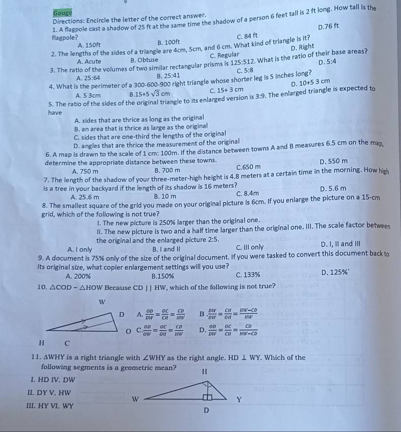 Gauge
Directions: Encircle the letter of the correct answer.
1. A flagpole cast a shadow of 25 ft at the same time the shadow of a person 6 feet tall is 2 ft long. How tall is the
D.76 ft
flagpole?
A. 150ft B. 100ft C. 84 ft
2. The lengths of the sides of a triangle are 4cm, 5cm, and 6 cm. What kind of triangle is it?
D. Right
A. Acute B. Obtuse C. Regular
3. The ratio of the volumes of two similar rectangular prisms is 125:512. What is the ratio of their base areas?
D. 5:4
C. 5:8
A. 25:64
B. 25:41
4. What is t imeter of a 300-600-900 right triangle whose shorter leg is 5 inches long?
D. 10+53cm
A. 5 3cm B. 15+5sqrt(3)cm C. 15+3cm
5. The ratio of the sides of the original triangle to its enlarged version is 3:9. The enlarged triangle is expected to
have
A. sides that are thrice as long as the original
B. an area that is thrice as large as the original
C. sides that are one-third the lengths of the original
D. angles that are thrice the measurement of the original
6. A map is drawn to the scale of 1 cm: 100m. If the distance between towns A and B measures 6.5 cm on the map,
determine the appropriate distance between these towns.
A. 750 m B. 700 m C.650 m D. 550 m
7. The length of the shadow of your three-meter-high height is 4.8 meters at a certain time in the morning. How high
is a tree in your backyard if the length of its shadow is 16 meters? D. 5.6 m
A. 25.6 m B. 10 m C. 8.4m
8. The smallest square of the grid you made on your original picture is 6cm. If you enlarge the picture on a 15-cm
grid, which of the following is not true?
l. The new picture is 250% larger than the original one.
II. The new picture is two and a half time larger than the original one. III. The scale factor between
the original and the enlarged picture 2:5.
A. I only B. I and II C, III only D. I, II and III
9. A document is 75% only of the size of the original document. If you were tasked to convert this document back to
its original size, what copier enlargement settings will you use?
A. 200% B.150% C. 133% D. 125%`
10. △ COD-△ HOW Because CD||HW , which of the following is not true?
A.  OD/DW = OC/CH = CD/HW  B . frac DW^-OW= CH/OH = (HW-CD)/HW 
C  OD/OW = OC/OH = CD/HW  D.  OD/DW = OC/CH = CD/HW-CD 
H C
11. △ WHY is a right triangle with ∠ WHY as the right angle. HD⊥ WY. Which of the
following segments is a geometric mean?
I. HD IV. DW
II. DY V. HW
III. HY VI. WY