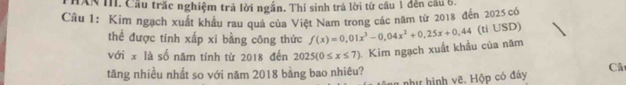 HAN M. Cầu trắc nghiệm tră lời ngắn. Thí sinh trả lời từ cầu 1 đến cầu 6. 
Câu 1: Kim ngạch xuất khẩu rau quả của Việt Nam trong các năm từ 2018 đến 2025 có 
thể được tính xấp xỉ bằng công thức f(x)=0,01x^3-0,04x^2+0,25x+0,44 (ti USD) 
với x là số năm tính từ 2018 đến 2025(0≤ x≤ 7) Kim ngạch xuất khầu của năm 
tăng nhiều nhất so với năm 2018 bằng bao nhiêu? 
Câ 
à như hình vẽ. Hộp có đáy