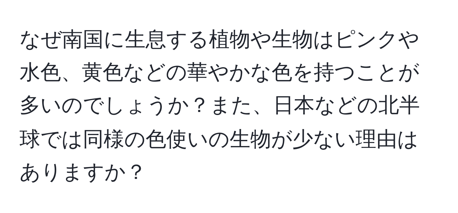 なぜ南国に生息する植物や生物はピンクや水色、黄色などの華やかな色を持つことが多いのでしょうか？また、日本などの北半球では同様の色使いの生物が少ない理由はありますか？