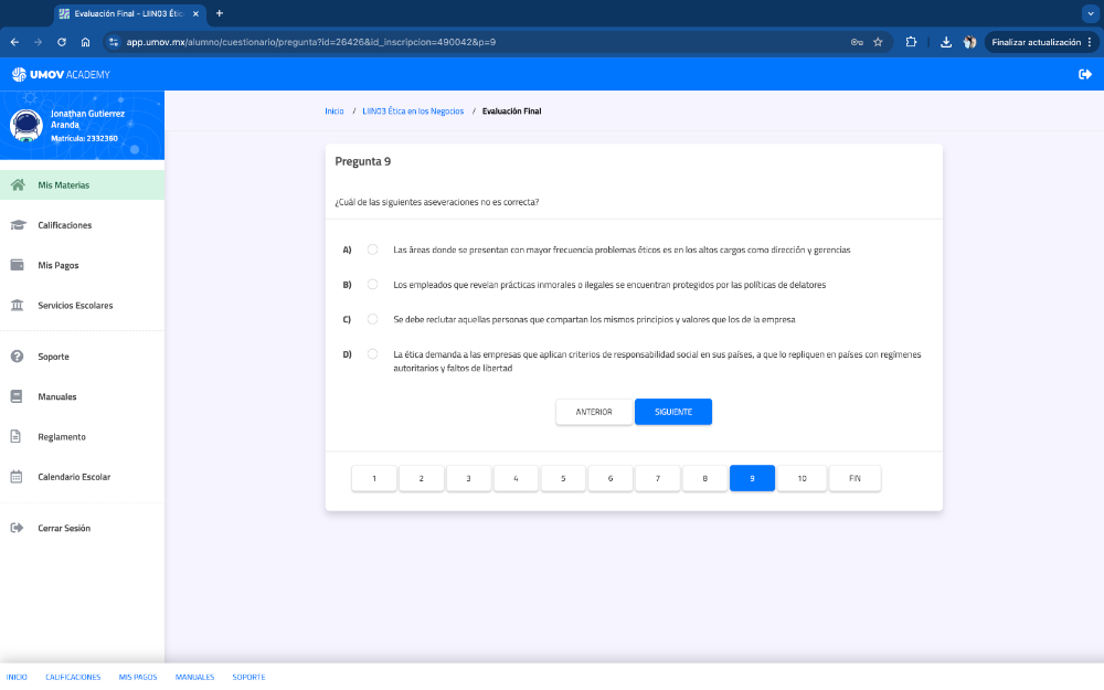 Evalvasión Final - LI N03 Ét 
app.umov.mx/alumno/cuestionario/pregunta?id=26426&id_inscripcion=490042&p=9 Finalizar actualización
UMOV ACADEMY
Aranda Jonathan Gutlerrez
Inicio / L IINO3 Ética en los Negocios / Evaluación Final
Matrícula: 2332360
Pregunta 9
Mis Materias
¿Cuál de las siguientes aseveraciones no es correcta?
Calificaciones
Las áreas donde se presentan con mayor frecuencia problemas éticos es en los altos cargos como dirección y gerencias
Mis Pagos
Los empleados que revelan prácticas inmorales o ilegales se encuentran protegidos por las políticas de delatores
Servicios Escolares
Se debe reclutar aquellas personas que compartan los mismos principios y valores que los de la empresa
Soporte La ética demanda a las empresas que aplican criterios de responsabilidad social en sus países, a que lo repliquen en países con regímenes
autoritarios y faltos de libertad
Manuales
ANTERIOR SIGUIENTE
Reglamento
Calendario Escolar 1 2 1 4 5 6 7 B 9 10 FIN
Cerrar Sesión
CALIFICACIONES MIS PAçÓs MANUWLES SOPORTE