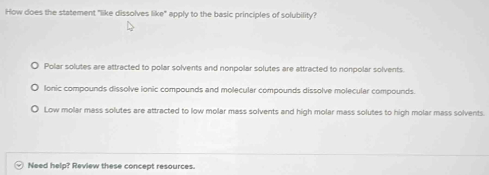 How does the statement "like dissolves like" apply to the basic principles of solubility?
Polar solutes are attracted to polar solvents and nonpolar solutes are attracted to nonpolar solvents.
lonic compounds dissolve ionic compounds and molecular compounds dissolve molecular compounds.
Low molar mass solutes are attracted to low molar mass solvents and high molar mass solutes to high molar mass solvents.
Need help? Review these concept resources.