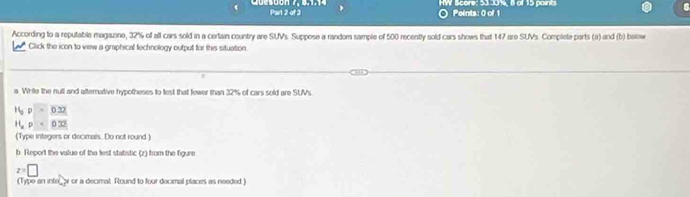 HW Score: 53 3016, 8 of 15 points 
Quesdon 7, 5.1.14 Par 2 of 2 Points: 0 of 1 
According to a reputable magazine, 32% of all cars sold in a certain country are SUVs. Suppose a randor sample of 500 recently sold cars shows that 147 are SUVs. Complete parts (a) and (b) below 
Click the icon to view a graphical fechnology output for this situation 
a White the nutl and afternative hypotheses to lest that fewer than 32% of cars sold are SUMs.
16, p=0.32
H_ap=0.32
(Type integers or decimals. Do not round 
b. Report the value of the lest statistic (z) from the figure
z=□
(Type an inte_or or a decimal. Round to four decimal places as needed)