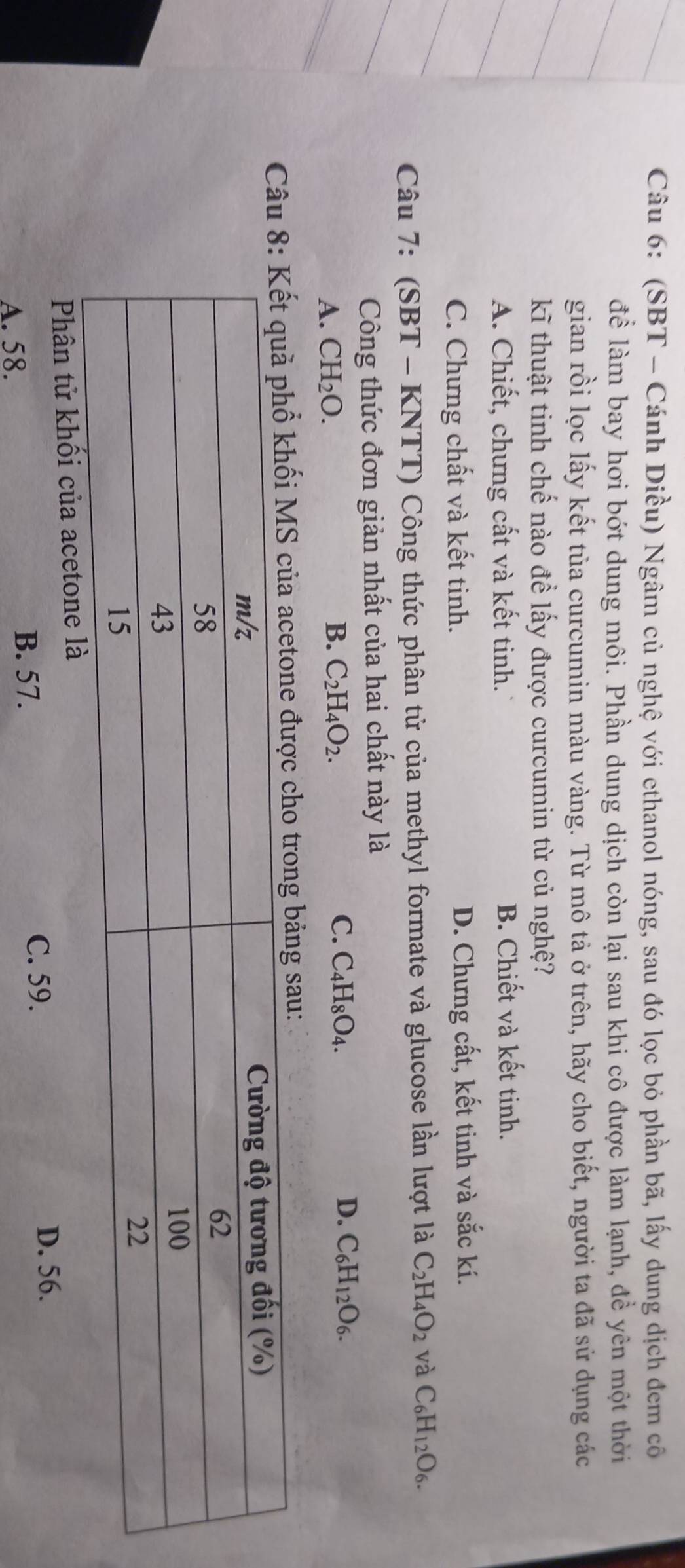 (SBT - Cánh Diều) Ngâm củ nghệ với ethanol nóng, sau đó lọc bỏ phần bã, lấy dung dịch đem cô
để làm bay hơi bớt dung môi. Phần dung dịch còn lại sau khi cô được làm lạnh, để yên một thời
gian rồi lọc lấy kết tủa curcumin màu vàng. Từ mô tả ở trên, hãy cho biết, người ta đã sử dụng các
kĩ thuật tinh chế nào đề lấy được curcumin từ củ nghệ?
A. Chiết, chưng cất và kết tinh. B. Chiết và kết tinh.
C. Chưng chất và kết tinh. D. Chưng cất, kết tinh và sắc kí.
Câu 7: (SBT - KNTT) Công thức phân tử của methyl formate và glucose lần lượt là C_2H_4O_2 và C_6H_12O_6. 
Công thức đơn giản nhất của hai chất này là
A. CH_2O. B. C_2H_4O_2. C. C_4H_8O_4. D. C_6H_12O_6. 
Cng bảng sau:
Phân tử khối của acetone
A. 58. C. 59. D. 56.
B. 57.