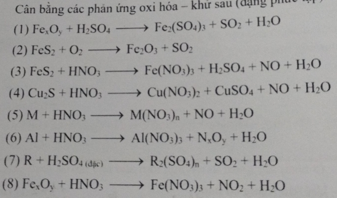 Cân băng các phản ứng oxi hóa - khứ sau (đặng phúc 
(1) Fe_xO_y+H_2SO_4to Fe_2(SO_4)_3+SO_2+H_2O
(2) FeS_2+O_2to Fe_2O_3+SO_2
(3) FeS_2+HNO_3to Fe(NO_3)_3+H_2SO_4+NO+H_2O
(4) Cu_2S+HNO_3to Cu(NO_3)_2+CuSO_4+NO+H_2O
(5) M+HNO_3to M(NO_3)_n+NO+H_2O
(6) Al+HNO_3to Al(NO_3)_3+N_xO_y+H_2O
(7) R+H_2SO_4(dic)to R_2(SO_4)_n+SO_2+H_2O
(8) Fe_xO_y+HNO_3to Fe(NO_3)_3+NO_2+H_2O