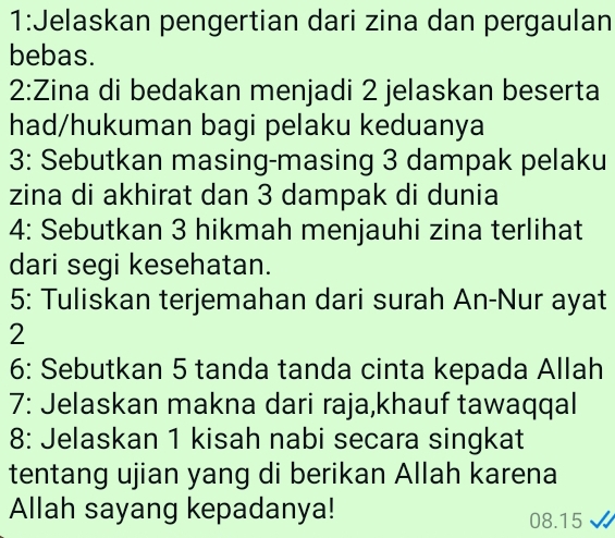 1:Jelaskan pengertian dari zina dan pergaulan 
bebas. 
2:Zina di bedakan menjadi 2 jelaskan beserta 
had/hukuman bagi pelaku keduanya 
3: Sebutkan masing-masing 3 dampak pelaku 
zina di akhirat dan 3 dampak di dunia 
4: Sebutkan 3 hikmah menjauhi zina terlihat 
dari segi kesehatan. 
5: Tuliskan terjemahan dari surah An-Nur ayat 
2 
6: Sebutkan 5 tanda tanda cinta kepada Allah 
7: Jelaskan makna dari raja,khauf tawaqqal 
8: Jelaskan 1 kisah nabi secara singkat 
tentang ujian yang di berikan Allah karena 
Allah sayang kepadanya! 08.15