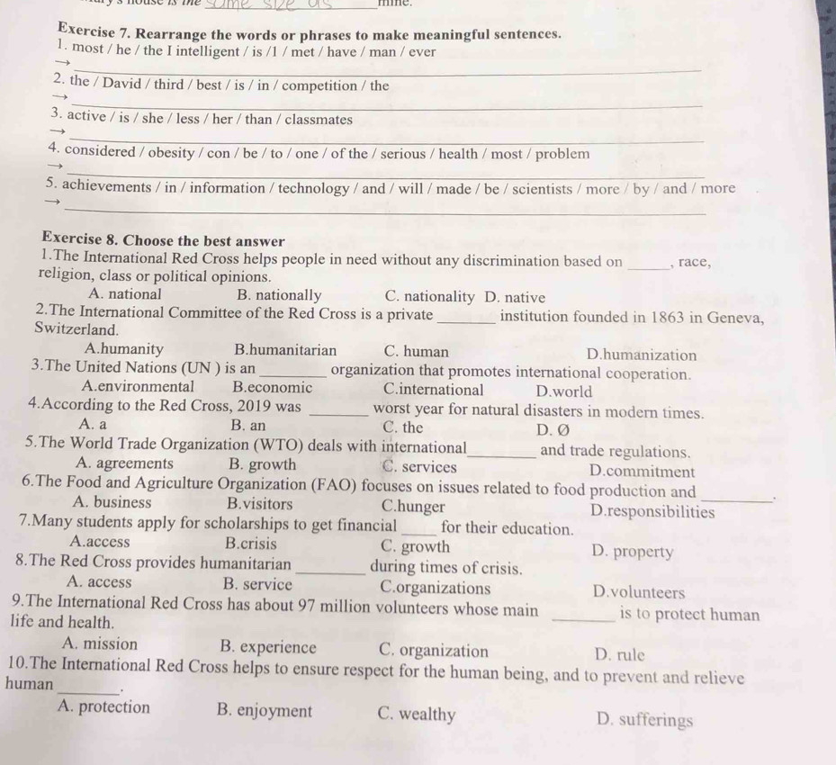 mmme.
Exercise 7. Rearrange the words or phrases to make meaningful sentences.
1. most / he / the I intelligent / is /1 / met / have / man / ever
_
2. the / David / third / best / is / in / competition / the
_
3. active / is / she / less / her / than / classmates
_
4. considered / obesity / con / be / to / one / of the / serious / health / most / problem
_
5. achievements / in / information / technology / and / will / made / be / scientists / more / by / and / more
_
Exercise 8. Choose the best answer
1.The International Red Cross helps people in need without any discrimination based on _, race,
religion, class or political opinions.
A. national B. nationally C. nationality D. native
2.The International Committee of the Red Cross is a private _institution founded in 1863 in Geneva,
Switzerland.
A.humanity B.humanitarian C. human D.humanization
3.The United Nations (UN ) is an _organization that promotes international cooperation.
A.environmental B.economic C.international D.world
4.According to the Red Cross, 2019 was _worst year for natural disasters in modern times.
A. a B. an C. the D. Ø
5.The World Trade Organization (WTO) deals with international_ and trade regulations.
A. agreements B. growth C. services D.commitment
6.The Food and Agriculture Organization (FAO) focuses on issues related to food production and_ .
A. business B.visitors C.hunger D.responsibilities
7.Many students apply for scholarships to get financial_ for their education.
A.access B.crisis C. growth D. property
8.The Red Cross provides humanitarian _during times of crisis.
A. access B. service C.organizations D.volunteers
9.The International Red Cross has about 97 million volunteers whose main _is to protect human
life and health.
A. mission B. experience C. organization D. rule
_
10.The International Red Cross helps to ensure respect for the human being, and to prevent and relieve
human
A. protection B. enjoyment C. wealthy D. sufferings