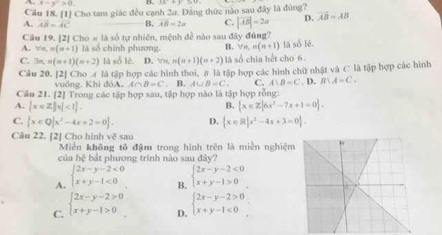 A. x-y^2>0. B. 3x+y≤ 0.
Câu 18. [1] Cho tam giác đều cạnh 2a. Đằng thức nào sau đây là đúng?
A. vector AB=vector AC B. vector AB=2a C. |vector AB|=2a D. vector AB=AB
Câu 19. [2] Cho # là số tự nhiên, mệnh đề nào sau đây đúng?
A. ∀n, n(n+1) là số chính phương. B. forall n,n(n+1) là số lẻ.
C. exists n, n(n+1)(n+2) là số lẻ. D. forall n,n(n+1)(n+2) là số chia hết cho 6.
Câu 20. [2] Cho A là tập hợp các hình thoi, B là tập hợp các hình chữ nhật và C là tập hợp các hình
vuông. Khi đóA. A∩ B=C B. A∪ B=C. C. A)B=C. D. Bvee A=C.
Câu 21. [2] Trong các tập hợp sau, tập hợp nào là tập hợp rỗng:
A.  x∈ Z||x|<1 . B.  x∈ Z|6x^2-7x+1=0 .
C.  x∈ Q|x^2-4x+2=0 .  x∈ R|x^2-4x+3=0 .
D.
Câu 22. [2] Cho hình vẽ sau
Miền không tô đậm trong hình trên là miền nghiệm
của hệ bất phương trình nào sau đây?
A. beginarrayl 2x-y-2<0 x+y-1<0endarray.
B.
C. beginarrayl 2x-y-2>0 x+y-1>0endarray. beginarrayl 2x-y-2<0 x+y-1>0endarray.
D. beginarrayl 2x-y-2>0 x+y-1<0endarray.