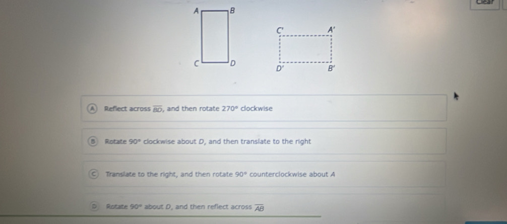 Clear
Reflect across overline BD , and then rotate 270° clockwise
B Rotate 90° clockwise about D, and then translate to the right
C) Translate to the right, and then rotate 90° counterclockwise about A
Rotaite 90° about D, and then reflect across overline AB