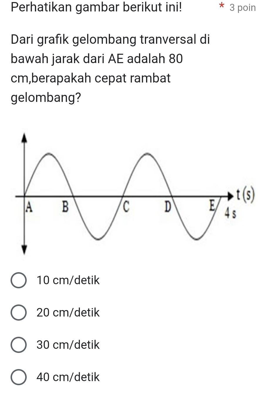 Perhatikan gambar berikut ini! 3 poin
Dari grafık gelombang tranversal di
bawah jarak dari AE adalah 80
cm,berapakah cepat rambat
gelombang?
10 cm/detik
20 cm/detik
30 cm/detik
40 cm/detik