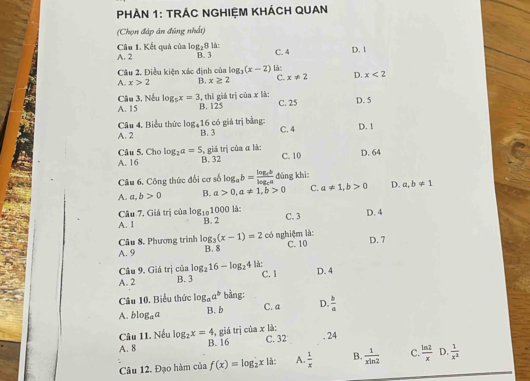 PHÀN 1: TRÁC NGHIỆM KHÁCH QUAN
(Chọn đáp án đúng nhất)
Câu 1. Kết quả của log _28 là:
A. 2 B. 3 C. 4 D. 1
Câu 2. Điều kiện xác định của log _3(x-2) là:
A. x>2 B. x≥ 2 C. x!= 2 D. x<2</tex>
Câu 3. Nếu log _5x=3 3, thì giá trị của x là: D. 5
A. 15 B. 125 C. 25
Câu 4. Biểu thức log _416 có giá trị bằng: D. 1
A. 2 B. 3 C. 4
Câu 5. Cho log _2a=5 , giá trị của α là: D. 64
A. 16 B. 32 C. 10
Câu 6. Công thức đổi cơ số log _ab=frac log _cblog _ca đúng khi:
A. a,b>0 B. a>0,a!= 1,b>0 C. a!= 1,b>0 D. a,b!= 1
Câu 7. Giá trị của log _101000 là: D. 4
A. 1 B. 2 C. 3
Câu 8. Phương trình log _3(x-1)=2 có nghiệm là:
A. 9 B. 8 C. 10 D. 7
Câu 9. Giá trị của log _216-log _24 là:
A. 2 B. 3 C. 1 D. 4
Câu 10. Biểu thức log _aa^b bằng:
A. blog _aa B. b C. a D.  b/a 
Câu 11. Nếu log _2x=4 , giá trị của x là:
A. 8 B. 16 C. 32. 24
Câu 12. Đạo hàm của f(x)=log _2x là: A.  1/x  B.  1/xln 2  C.  ln 2/x  D.  1/x^2 