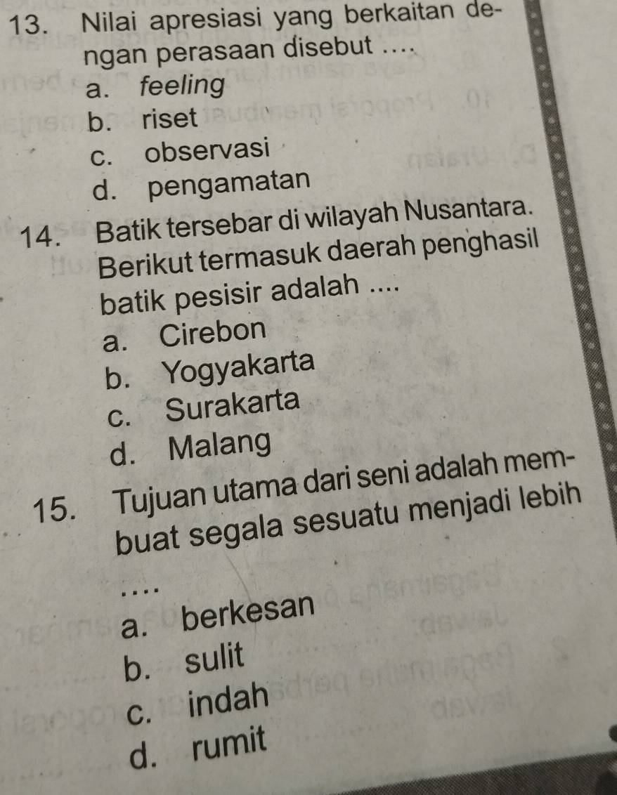 Nilai apresiasi yang berkaitan de-
ngan perasaan disebut ....
a. feeling
b. riset
c. observasi
d. pengamatan
14. Batik tersebar di wilayah Nusantara.
Berikut termasuk daerah penghasil
batik pesisir adalah ....
a. Cirebon
b. Yogyakarta
c. Surakarta
d. Malang
15. Tujuan utama dari seni adalah mem-
buat segala sesuatu menjadi lebih
....
a. berkesan
b. sulit
c. indah
d. rumit