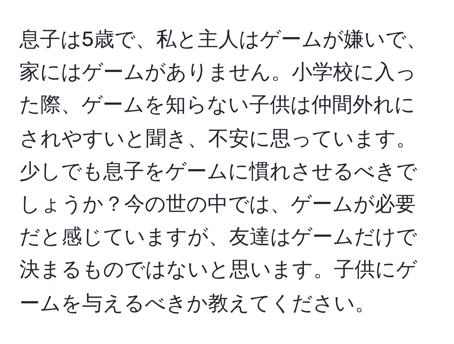 息子は5歳で、私と主人はゲームが嫌いで、家にはゲームがありません。小学校に入った際、ゲームを知らない子供は仲間外れにされやすいと聞き、不安に思っています。少しでも息子をゲームに慣れさせるべきでしょうか？今の世の中では、ゲームが必要だと感じていますが、友達はゲームだけで決まるものではないと思います。子供にゲームを与えるべきか教えてください。