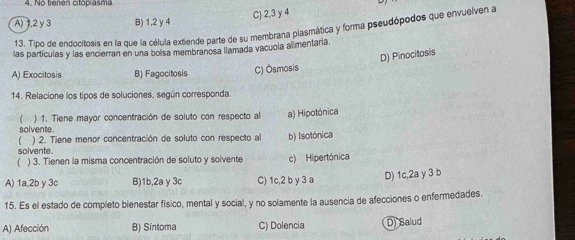 No tienen citoplasma.
C) 2, 3 y 4
A) 1, 2 y 3 B) 1, 2 y 4
13. Tipo de endocitosis en la que la célula extiende parte de su membrana plasmática y forma pseudópodos que envuelven a
las partículas y las encierran en una bolsa membranosa llamada vacuola alimentaria.
A) Exocitosis B) Fagocitosis
C) Ósmosis D) Pinocitosis
14. Relacione los tipos de soluciones, según corresponda.
 ) 1. Tiene mayor concentración de soluto con respecto al a) Hipotónica
solvente .
` ) 2. Tiene menor concentración de soluto con respecto al b) Isotónica
solvente.
 ) 3. Tienen la misma concentración de soluto y solvente c) Hipertónica
A) 1a, 2b y 3c B) 1b,2a y 3c C) 1c, 2 b y 3 a
D) 1c, 2a y 3 b
15. Es el estado de completo bienestar físico, mental y social, y no solamente la ausencia de afecciones o enfermedades.
A) Afección B) Síntoma C) Dolencia D) Salud