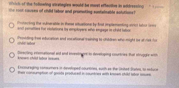 Which of the following strategies would be most effective in addressing a pose 
the root causes of child labor and promoting sustainable solutions?
Protecting the vulnerable in these situations by first implementing strict labor laws
and penalties for violations by employers who engage in child labor
Providing free education and vocational training to children who might be at risk for
child iabor
Directing international aid and investment to developing countries that struggle with
known child labor issues.
Encouraging consumers in developed countries, such as the United States, to reduce
their consumption of goods produced in countries with known child labor issues