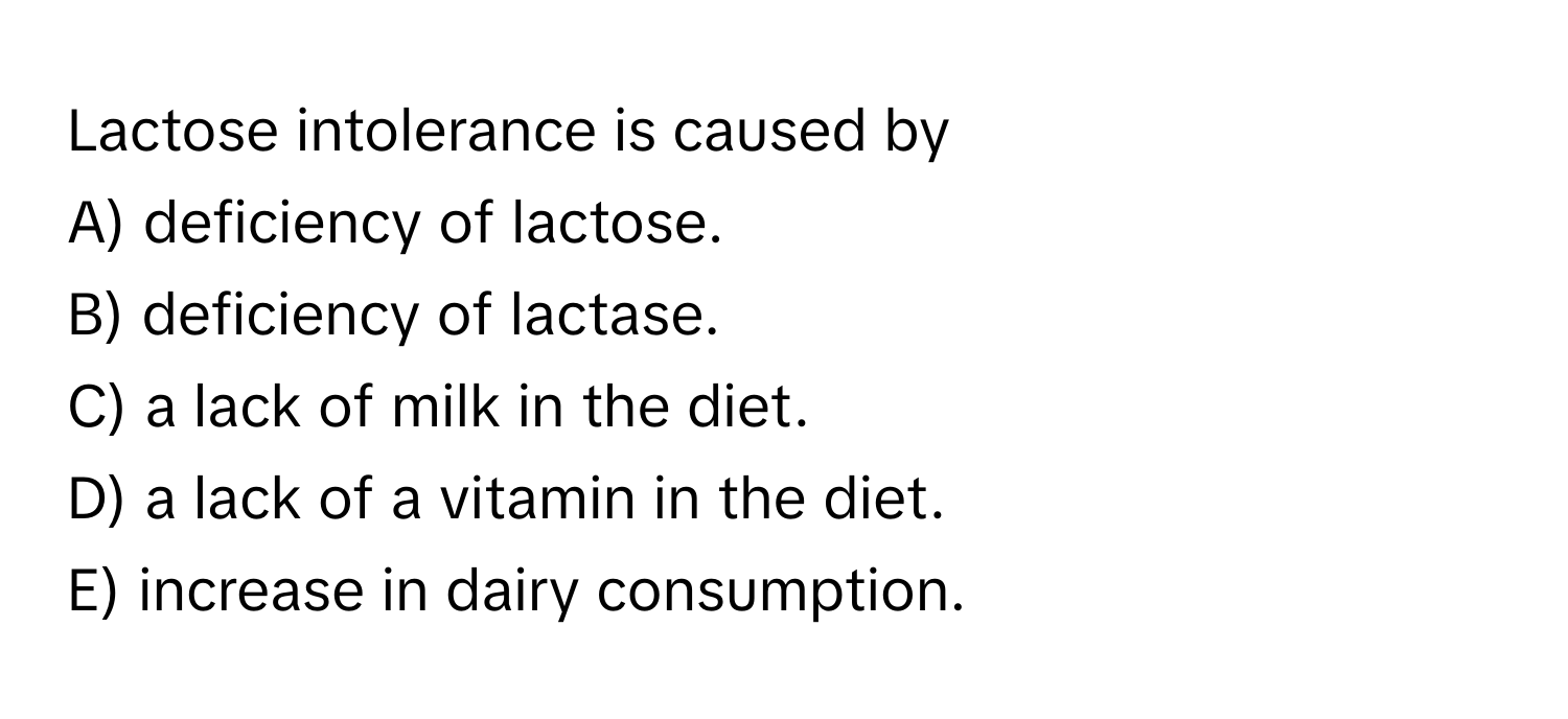 Lactose intolerance is caused by
A) deficiency of lactose.
B) deficiency of lactase.
C) a lack of milk in the diet.
D) a lack of a vitamin in the diet.
E) increase in dairy consumption.