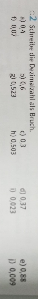 Schreibe die Dezimalzahl als Bruch. 
a) 0,4 b) 0,6 c) 0,3 d) 0,37 e) 0,88
f) 0,07 g) 0,523 h) 0,503 i) 0,023 j 0,009