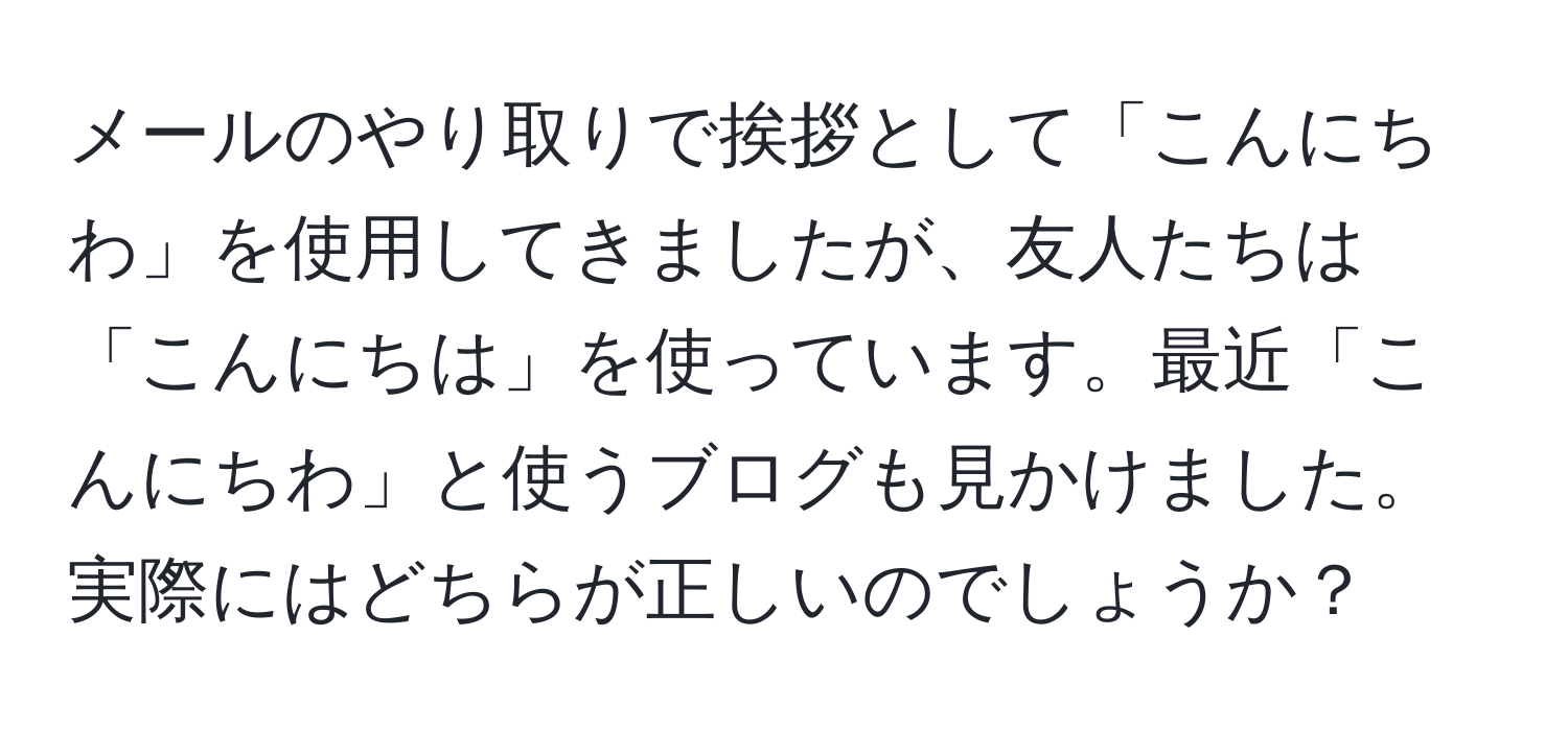 メールのやり取りで挨拶として「こんにちわ」を使用してきましたが、友人たちは「こんにちは」を使っています。最近「こんにちわ」と使うブログも見かけました。実際にはどちらが正しいのでしょうか？