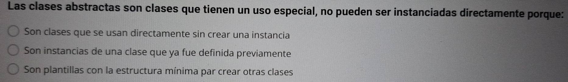 Las clases abstractas son clases que tienen un uso especial, no pueden ser instanciadas directamente porque:
Son clases que se usan directamente sin crear una instancia
Son instancias de una clase que ya fue definida previamente
Son plantillas con la estructura mínima par crear otras clases