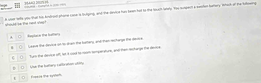 lege 35442.202535
COURSE - CompTIA A (220-1101)
A user tells you that his Android phone case is bulging, and the device has been hot to the touch lately. You suspect a swollen battery. Which of the following
should be the next step?
A Replace the battery.
B Leave the device on to drain the battery, and then recharge the device.
C Turn the device off, let it cool to room temperature, and then recharge the device.
D Use the battery calibration utility.
E Freeze the system.