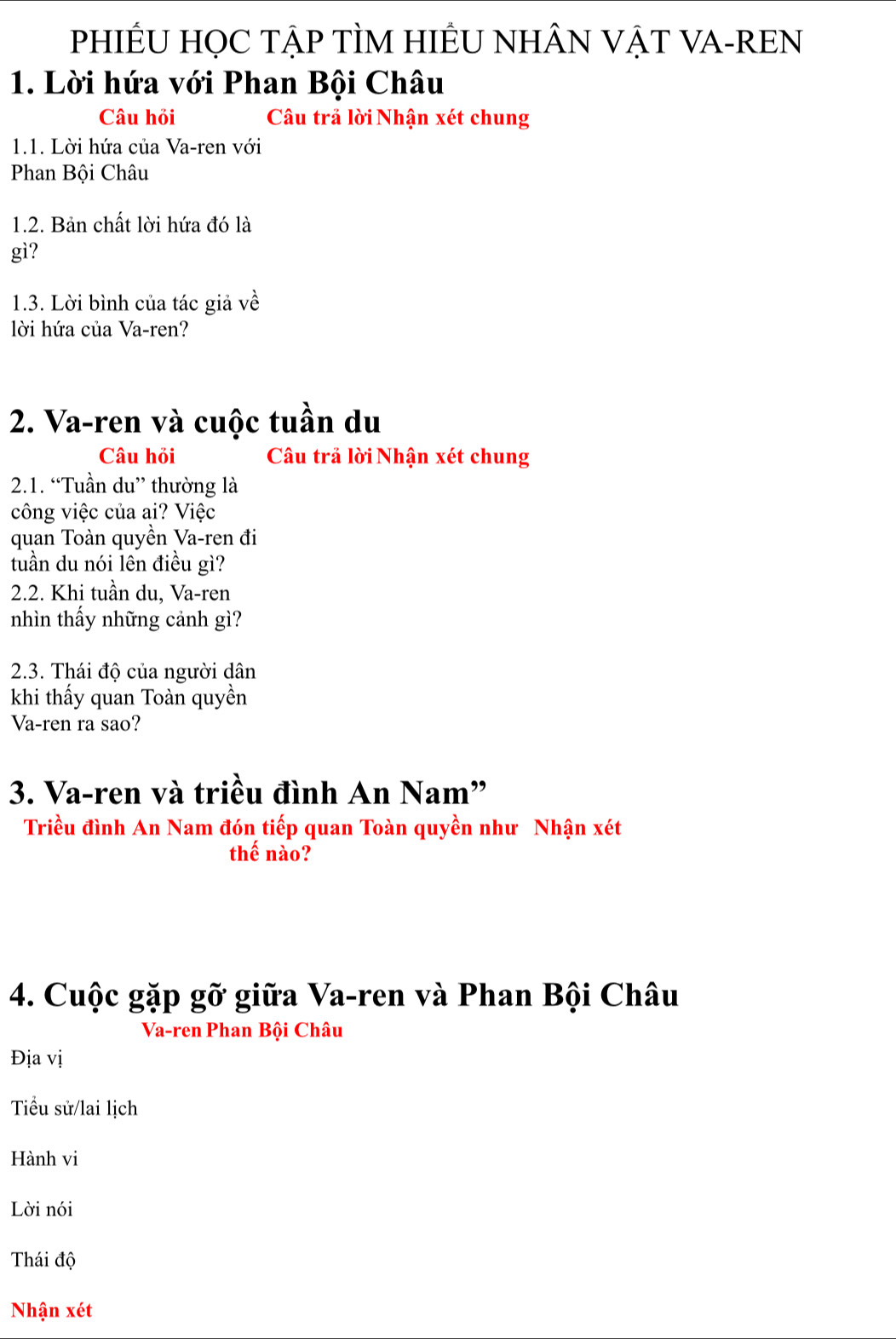 PHIÊU HỌC TẠP TÌM HIÊU NHÂN VẠT VA-REN
1. Lời hứa với Phan Bội Châu
Câu hỏi Câu trả lời Nhận xét chung
1.1. Lời hứa của Va-ren với
Phan Bội Châu
1.2. Bản chất lời hứa đó là
gì?
1.3. Lời bình của tác giả về
lời hứa của Va-ren?
2. Va-ren và cuộc tuần du
Câu hỏi Câu trả lời Nhận xét chung
2.1. “Tuần du” thường là
công việc của ai? Việc
quan Toàn quyền Va-ren đi
tuần du nói lên điều gì?
2.2. Khi tuần du, Va-ren
nhìn thấy những cảnh gì?
2.3. Thái độ của người dân
khi thấy quan Toàn quyền
Va-ren ra sao?
3. Va-ren và triều đình An Nam”
Triều đình An Nam đón tiếp quan Toàn quyền như Nhận xét
thế nào?
4. Cuộc gặp gỡ giữa Va-ren và Phan Bội Châu
Va-ren Phan Bội Châu
Địa vị
Tiểu sử/lai lịch
Hành vi
Lời nói
Thái độ
Nhận xét