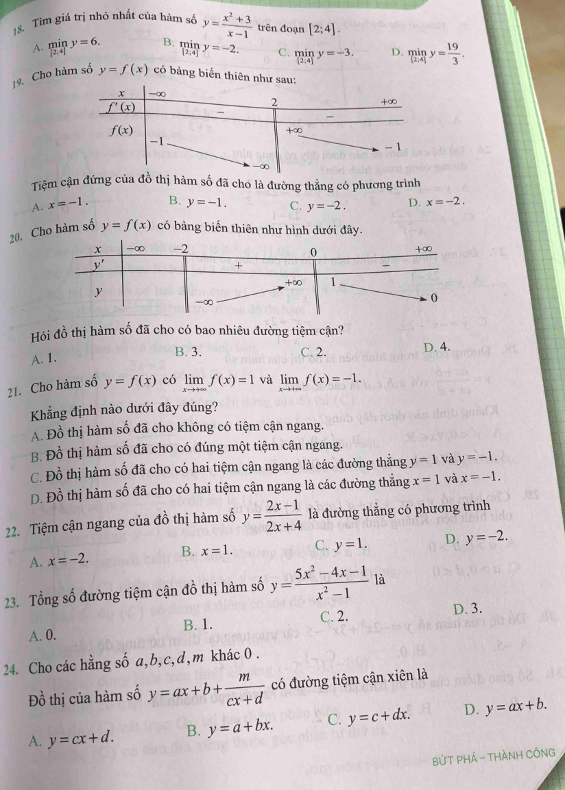 Tìm giá trị nhỏ nhất của hàm số y= (x^2+3)/x-1  trên đoạn [2;4].
A. limlimits _[2;4]y=6. B. miny=-2. C. miny=-3. D. miny= 19/3 .
19. Cho hàm số y=f(x) có bảng biến thiên
Tiệm cận đứng của đồ thị hàm số đã cho là đường thẳng có phương trình
B.
A. x=-1. y=-1. C. y=-2. D. x=-2.
20. Cho hàm số y=f(x) có bảng biến thiên như hình dưới đây.
Hỏi 4^2 6 thị hàm số đã cho có bao nhiêu đường tiệm cận?
A. 1. B. 3. C. 2. D. 4.
21. Cho hàm số y=f(x) có limlimits _xto +∈fty f(x)=1 và limlimits _xto +∈fty f(x)=-1.
Khẳng định nào dưới đây đúng?
A. Đồ thị hàm số đã cho không có tiệm cận ngang.
B. Đồ thị hàm số đã cho có đúng một tiệm cận ngang.
C. Đồ thị hàm số đã cho có hai tiệm cận ngang là các đường thẳng y=1 và y=-1.
D. Đồ thị hàm số đã cho có hai tiệm cận ngang là các đường thẳng x=1 và x=-1.
22. Tiệm cận ngang của đồ thị hàm số y= (2x-1)/2x+4  là đường thắng có phương trình
B. x=1.
C.
D.
A. x=-2. y=1. y=-2.
23. Tổng số đường tiệm cận đồ thị hàm số y= (5x^2-4x-1)/x^2-1  là
C. 2.
A. 0. B. 1. D. 3.
24. Cho các hằng số a,b,c,d,m khác 0 .
Đồ thị của hàm số y=ax+b+ m/cx+d  có đường tiệm cận xiên là
A. y=cx+d. B. y=a+bx. C. y=c+dx. D. y=ax+b.
BỨT PHÁ - THÀNH CÔNG