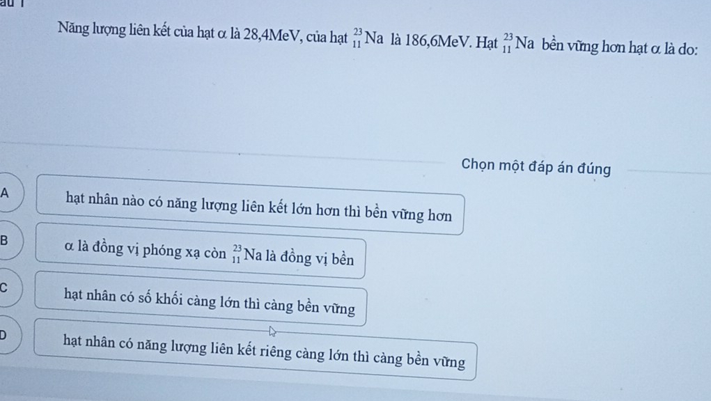 Năng lượng liên kết của hạt α là 28, 4MeV, của hạt beginarrayr 23 11endarray N là là 186, 6MeV. Hạt _(11)^(23)Na bền vững hơn hạt α là do:
Chọn một đáp án đúng
A hạt nhân nào có năng lượng liên kết lớn hơn thì bền vững hơn
B α là đồng vị phóng xạ còn beginarrayr 23 11endarray *Na là đồng vị bền
C hạt nhân có số khối càng lớn thì càng bền vững
D hạt nhân có năng lượng liên kết riêng càng lớn thì càng bền vững