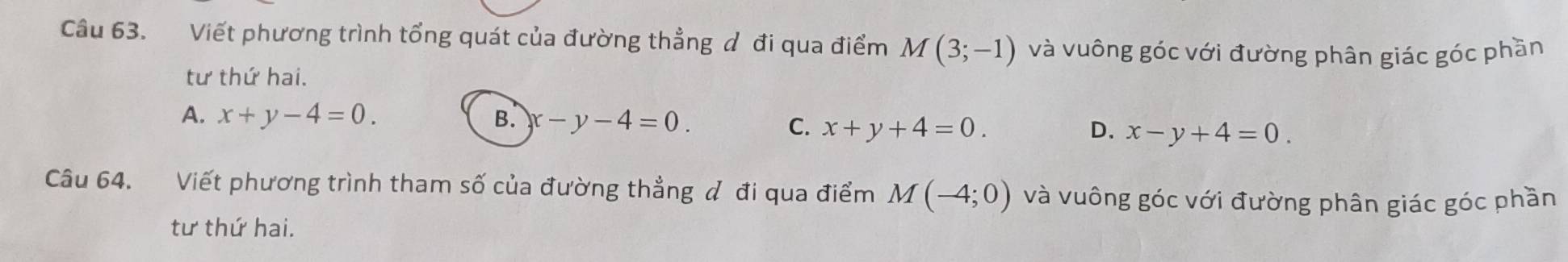 Viết phương trình tổng quát của đường thẳng đ đi qua điểm M(3;-1) và vuông góc với đường phân giác góc phần
tư thứ hai.
A. x+y-4=0. B. x-y-4=0. D. x-y+4=0.
C、 x+y+4=0. 
Câu 64. Viết phương trình tham số của đường thẳng đ đi qua điểm M(-4;0) và vuông góc với đường phân giác góc phần
tư thứ hai.