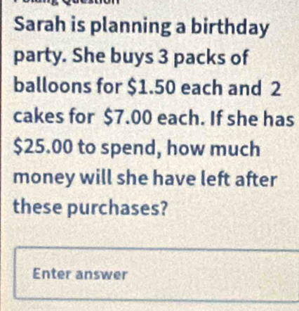 Sarah is planning a birthday 
party. She buys 3 packs of 
balloons for $1.50 each and 2
cakes for $7.00 each. If she has
$25.00 to spend, how much 
money will she have left after 
these purchases? 
Enter answer