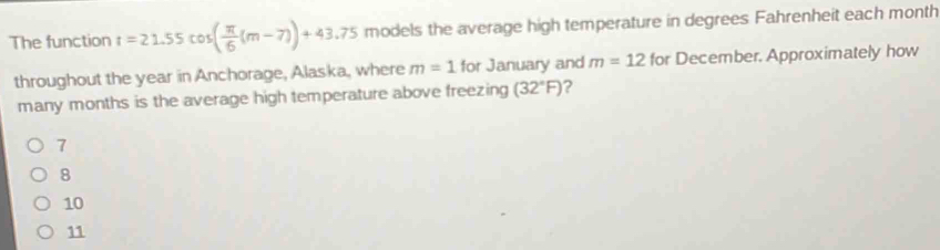 The function t=21.55cos ( π /6 (m-7))+43.75 models the average high temperature in degrees Fahrenheit each month
throughout the year in Anchorage, Alaska, where m=1 for January and m=12 for December. Approximately how
many months is the average high temperature above freezing (32°F) ?
1
8
10
11