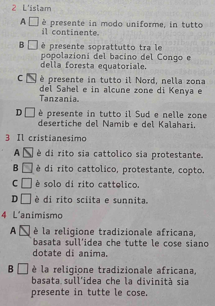 L’islam
A è presente in modo uniforme, in tutto
il continente.
B □ è presente soprattutto tra le
popolazioni del bacino del Congo e
della foresta equatoriale.
C è presente in tutto il Nord, nella zona
del Sahel e in alcune zone di Kenya e
Tanzania.
D□ è presente in tutto il Sud e nelle zone
desertiche del Namib e del Kalahari.
3 Il cristianesimo
A è di rito sia cattolico sia protestante.
B è di rito cattolico, protestante, copto.
C è solo di rito cattolico.
D è di rito sciita e sunnita.
4 L'animismo
A è la religione tradizionale africana,
basata sull’idea che tutte le cose siano
dotate di anima.
B □ è la religione tradizionale africana,
basata sull'idea che la divinità sia
presente in tutte le cose.