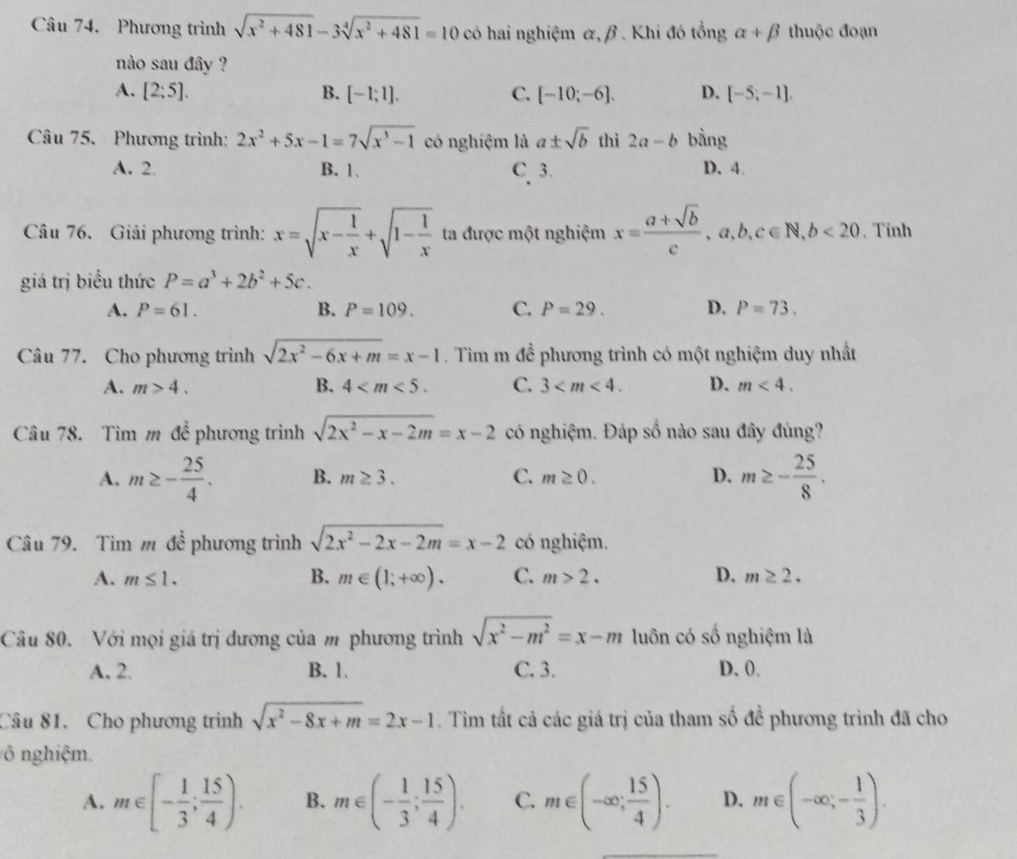 Phương trình sqrt(x^2+481)-3sqrt[4](x^2+481)=10 có hai nghiệm α, β . Khi đó tổng alpha +beta thuộc đoạn
nào sau đây ?
A. [2;5]. B. [-1;1]. C. [-10;-6]. D. [-5;-1].
Câu 75. Phương trình: 2x^2+5x-1=7sqrt(x^3-1) có nghiệm là a± sqrt(b) thì 2a-b bằng
A. 2 B. 1. C 3. D. 4
Câu 76. Giải phương trình: x=sqrt(x-frac 1)x+sqrt(1-frac 1)x ta được một nghiệm x= (a+sqrt(b))/c ,a,b,c∈ N,b<20</tex> . Tinh
giá trị biểu thức P=a^3+2b^2+5c.
A. P=61. B. P=109. C. P=29. D. P=73.
Câu 77. Cho phương trình sqrt(2x^2-6x+m)=x-1. Tìm m để phương trình có một nghiệm duy nhất
A. m>4. B. 4 C. 3 D. m<4.
Câu 78. Tìm m đề phương trình sqrt(2x^2-x-2m)=x-2 có nghiệm. Đáp số nào sau đây đúng?
A, m≥ - 25/4 . m≥ - 25/8 .
B. m≥ 3. C. m≥ 0. D.
Câu 79. Tìm m đề phương trình sqrt(2x^2-2x-2m)=x-2 có nghiệm.
A. m≤ 1. B. m∈ (1;+∈fty ). C. m>2. D. m≥ 2.
Câu 80. Với mọi giá trị dương của m phương trình sqrt(x^2-m^2)=x-m luôn có số nghiệm là
A. 2. B. 1. C. 3. D. 0.
Câu 81. Cho phương trình sqrt(x^2-8x+m)=2x-1. Tim tất cả các giá trị của tham số để phương trình đã cho
ô nghiệm.
A. m∈ [- 1/3 ; 15/4 ). B. m∈ (- 1/3 ; 15/4 ). C. m∈ (-∈fty ; 15/4 ). D. m∈ (-∈fty ,- 1/3 ).