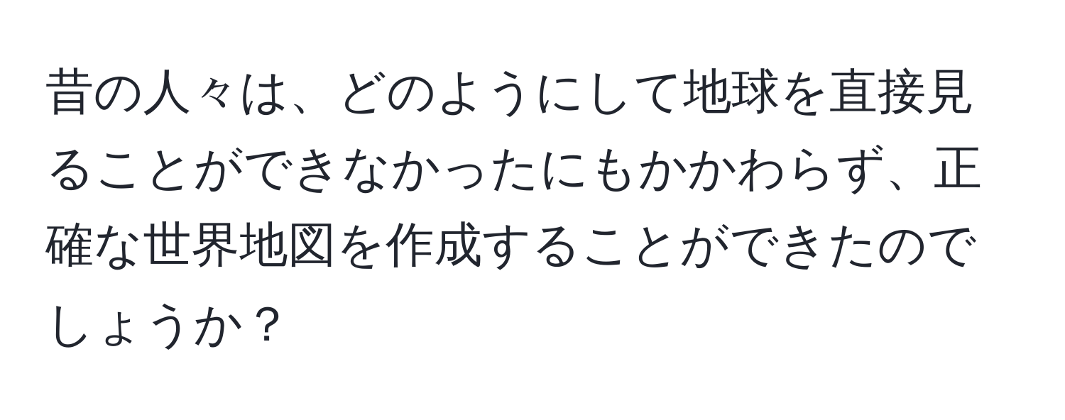 昔の人々は、どのようにして地球を直接見ることができなかったにもかかわらず、正確な世界地図を作成することができたのでしょうか？