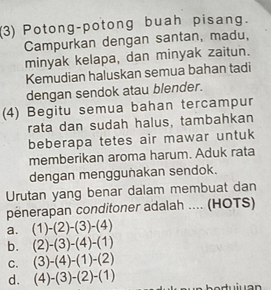 (3) Potong-potong buah pisang.
Campurkan dengan santan, madu,
minyak kelapa, dan minyak zaitun.
Kemudian haluskan semua bahan tadi
dengan sendok atau blender.
(4) Begitu semua bahan tercampur
rata dan sudah halus, tambahkan
beberapa tetes air mawar untuk
memberikan aroma harum. Aduk rata
dengan menggunakan sendok.
Urutan yang benar dalam membuat dan
penerapan conditoner adalah .... (HOTS)
a. (1)-(2)-(3)-(4)
b. (2)-(3)-(4)-(1)
C. (3)-(4)-(1)-(2)
d. (4)-(3)-(2)-(1)