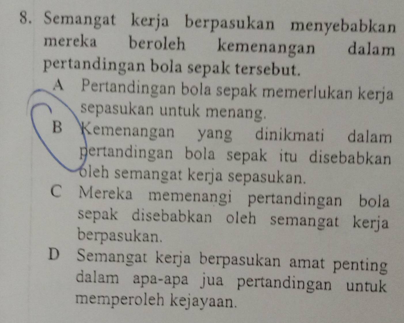 Semangat kerja berpasukan menyebabkan
mereka beroleh kemenangan dalam
pertandingan bola sepak tersebut.
A Pertandingan bola sepak memerlukan kerja
sepasukan untuk menang.
B Kemenangan yang dinikmati dalam
pertandingan bola sepak itu disebabkan 
oleh semangat kerja sepasukan.
C Mereka memenangi pertandingan bola
sepak disebabkan oleh semangat kerja 
berpasukan.
D Semangat kerja berpasukan amat penting
dalam apa-apa jua pertandingan untuk 
memperoleh kejayaan.