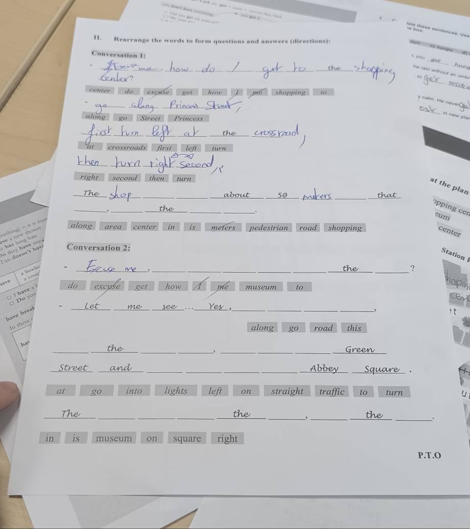 Th vo get t poa
lete tase sentences. Usa
hax.
I. Rearrange the words to form questions and answers (directions):
dan c) hungry dị
_
Conversation 1:
t you
_
huns
_.
_
he rain without an umb 
_a
fo
mark
center do exchse get how J pre shopping to
_
__
_
y calm. He never
in new plar
along go Street Princess
_
__
at crossroads first left turn
_
right second then turn
_
_
_
__about _50
__
at the plan
__.
_
__
pping cer eum
nething) = it is mm
o they have any ve a new shower along area center in is meters pedestrian road shopping center
Conversation 2:
Tin doesn't hav has long hair
Station l
a ve a headac_
__
_
-
_,
_?
a coug
I have a l
do excuse get how me museum to
hoply
Do you
Cen
have breal -_
_
_.._
_
__
_,
? t
In these
along go road this
__
__
__
hav
__
Street_
_
_
__
__
.
at go into lights left on straight traffic to turn
_
___
__,
_
_.
in is museum on square right
P.T.O