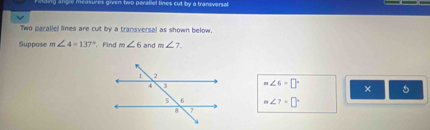 Finding angle measures given two parallel lines cut by a transversal 
Two parallel lines are cut by a transversal as shown below. 
Suppose m∠ 4=137°. Find m∠ 6 and m∠ 7.
m∠ 6=□°
× 5
m∠ 7=□°