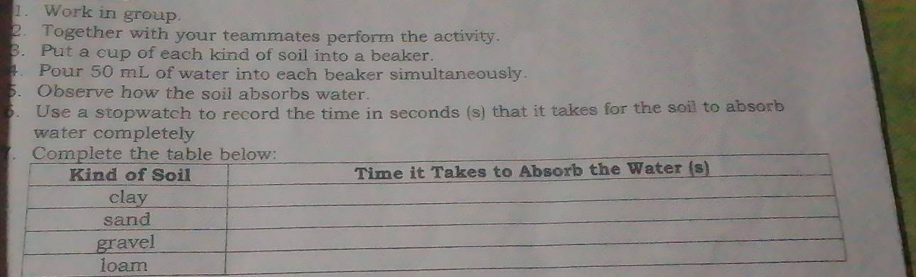 Work in group. 
2. Together with your teammates perform the activity. 
3. Put a cup of each kind of soil into a beaker. 
4. Pour 50 mL of water into each beaker simultaneously. 
5. Observe how the soil absorbs water. 
6. Use a stopwatch to record the time in seconds (s) that it takes for the soil to absorb 
water completely