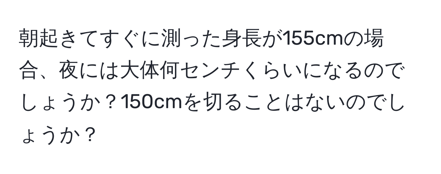 朝起きてすぐに測った身長が155cmの場合、夜には大体何センチくらいになるのでしょうか？150cmを切ることはないのでしょうか？