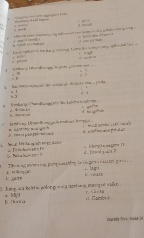 Nanging sira yen nggeguru kaki.
Tembung kaki togese
c putu
9 a kanca
d. bocah
b. anak
2. Miturut isine tembang ing ndhuwur yen meguru iku goleka wong sing ....
p a. sugih bandha c. kawruhe dhuwur
b. becik martabate d. ura aleman
3. Kang ngibadah lan kang wirangi. Gatra iku karepe sing ngibadah lan ....
a. soleh c. sugih
b. pinter d. santun
4. Tembang Dhandhanggula guru gatrane ana
c. 8
a. 10
b. 9 d. 7
5. Tembang sapupuh iku sethithik-thithike ana ... pada.
a. 1 c. 3
b. 2 d. 4
6. Tembang Dhandhanggula iku kalebu tembang ...
a. dolanan c. gedhe
b. macapat d. tengahan
7. Tembang Dhandhanggula mathuk kanggo ....
a. nantang mungsuh c. medharake rasa susah
b. aweh pangalembana d. medharake pitutur
8. Serat Wulangreh anggitane ....
a. Pakubuwana IV c. Mangkunegara IV
b. Pakubuwana V d. Yosodipura II
. Tibaning swara ing pungkasaning larik/gatra diarani guru ....
a. wilangan c. lagu
d. swara
b. gatra
. Kang ora kalebu golonganing tembang macapat yaiku ....
a. Mijil c. Girisa
b. Durma d. Gambuh
Wursita Basa Kelas IX