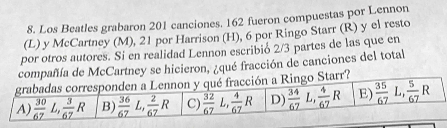 Los Beatles grabaron 201 canciones. 162 fueron compuestas por Lennon
(L) y McCartney (M), 21 por Harrison (H), 6 por Ringo Starr (R) y el resto
por otros autores. Si en realidad Lennon escribió 2/3 partes de las que en
ñíía de McCartney se hicieron, ¿qué fracción de canciones del total