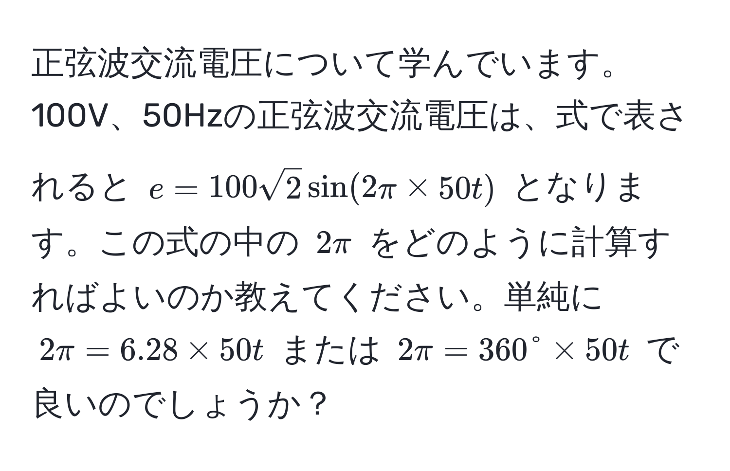 正弦波交流電圧について学んでいます。100V、50Hzの正弦波交流電圧は、式で表されると $e = 100 sqrt(2) sin(2π * 50t)$ となります。この式の中の $2π$ をどのように計算すればよいのか教えてください。単純に $2π = 6.28 * 50t$ または $2π = 360° * 50t$ で良いのでしょうか？