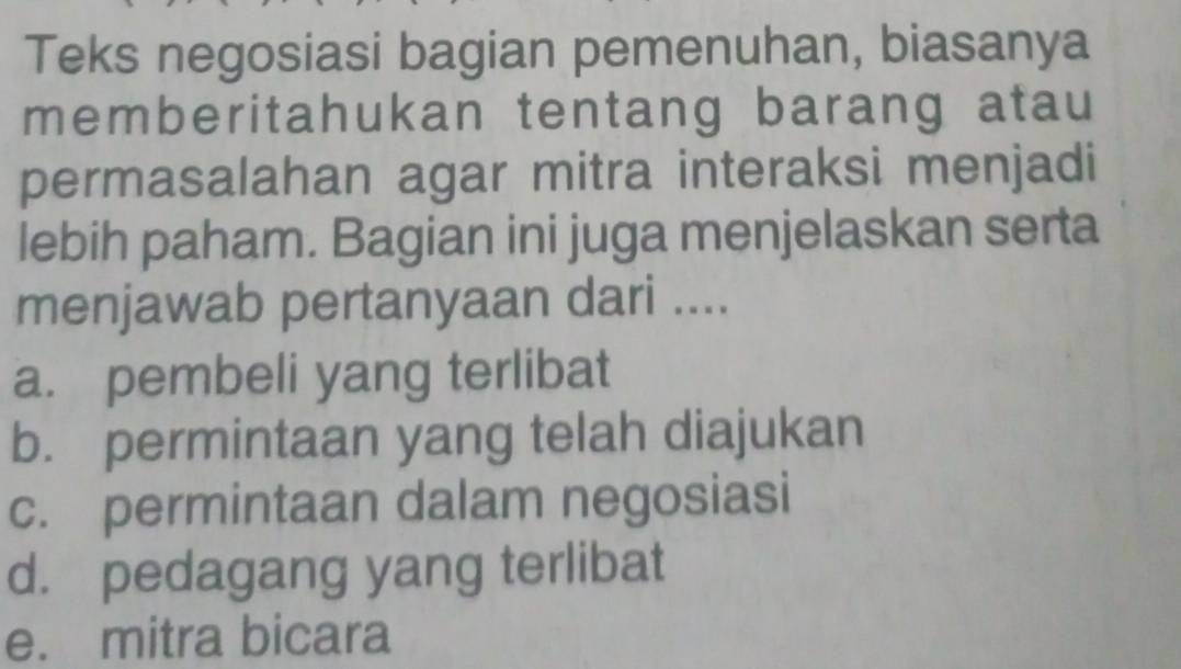 Teks negosiasi bagian pemenuhan, biasanya
memberitahukan tentang barang atau
permasalahan agar mitra interaksi menjadi
lebih paham. Bagian ini juga menjelaskan serta
menjawab pertanyaan dari ....
a. pembeli yang terlibat
b. permintaan yang telah diajukan
c. permintaan dalam negosiasi
d. pedagang yang terlibat
e. mitra bicara