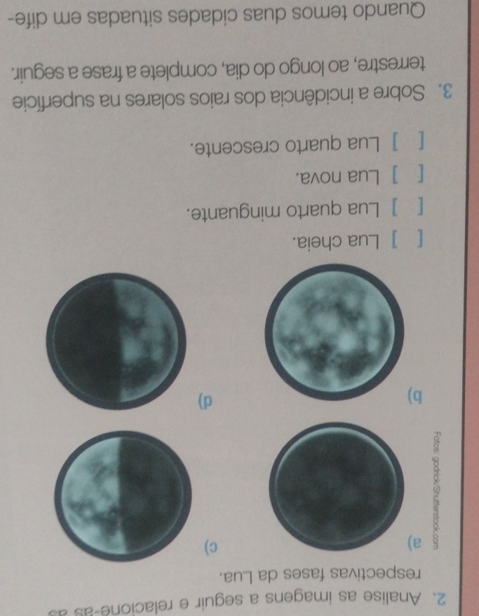 Analise as imagens a seguir e relacione-as a
respectivas fases da Lua.
5 a
c)
b
d)
[ ] Lua cheia.
[ ] Lua quarto minguante.
[ ] Lua nova.
[ ] Lua quarto crescente.
3. Sobre a incidência dos raios solares na superfície
terrestre, ao longo do dia, complete a frase a seguir.
Quando temos duas cidades situadas em dife-