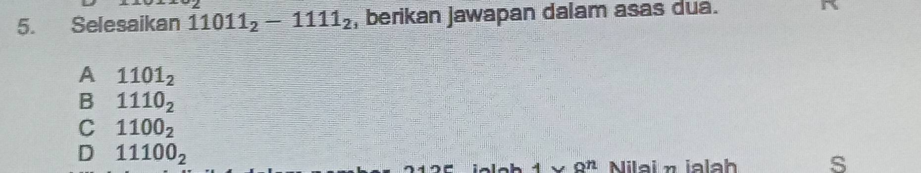 Selesaikan 11011_2-1111_2 , berikan jawapan dalam asas dua. A
A 1101_2
B 1110_2
C 1100_2
D 11100_2
1* 8^n Nilai η jalah s