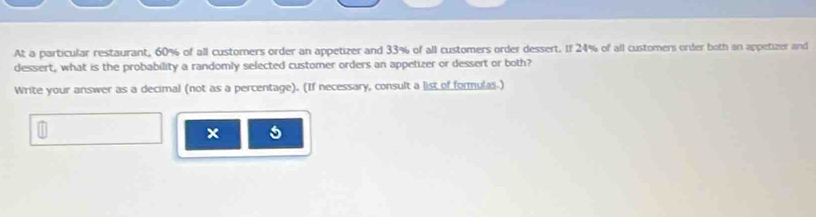 At a particular restaurant, 60% of all customers order an appetizer and 33% of all customers order dessert. If 24% of all customers order both an appetizer and 
dessert, what is the probability a randomly selected customer orders an appetizer or dessert or both? 
Write your answer as a decimal (not as a percentage). (If necessary, consult a list of formulas.) 
5