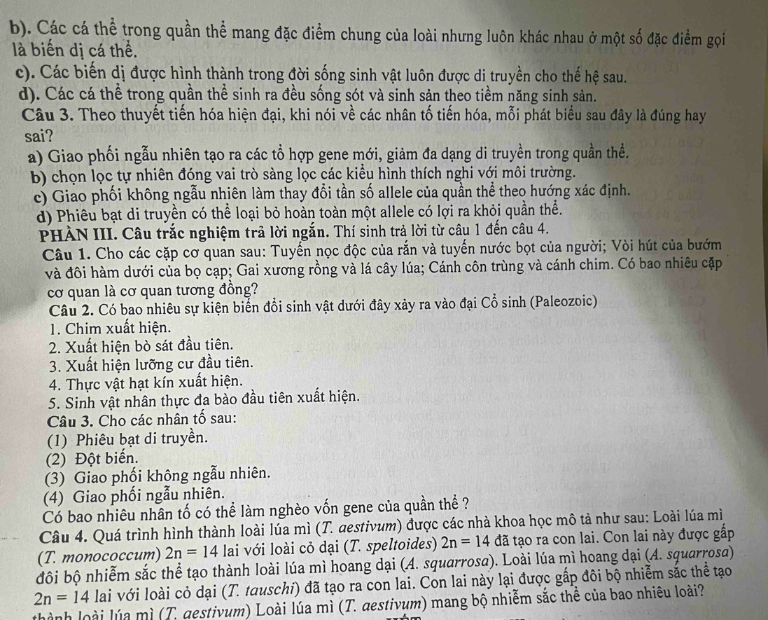 b). Các cá thể trong quần thể mang đặc điểm chung của loài nhưng luôn khác nhau ở một số đặc điểm gọi
là biến dị cá thể.
c). Các biến dị được hình thành trong đời sống sinh vật luôn được di truyền cho thế hệ sau.
d). Các cá thể trong quần thể sinh ra đều sống sót và sinh sản theo tiềm năng sinh sản.
Câu 3. Theo thuyết tiến hóa hiện đại, khi nói về các nhân tố tiến hóa, mỗi phát biểu sau đây là đúng hay
sai?
a) Giao phối ngẫu nhiên tạo ra các tổ hợp gene mới, giảm đa dạng di truyền trong quần thể.
b) chọn lọc tự nhiên đóng vai trò sàng lọc các kiểu hình thích nghi với môi trường.
c) Giao phối không ngẫu nhiên làm thay đổi tần số allele của quần thể theo hướng xác định.
d) Phiêu bạt di truyền có thể loại bỏ hoàn toàn một allele có lợi ra khỏi quần thể.
PHÀN III. Câu trắc nghiệm trả lời ngắn. Thí sinh trả lời từ câu 1 đến câu 4.
Câu 1. Cho các cặp cơ quan sau: Tuyến nọc độc của rắn và tuyến nước bọt của người; Vòi hút của bướm
và đôi hàm dưới của bọ cạp; Gai xương rồng và lá cây lúa; Cánh côn trùng và cánh chim. Có bao nhiêu cặp
cơ quan là cơ quan tương đồng?
Câu 2. Có bao nhiêu sự kiện biến đổi sinh vật dưới đây xảy ra vào đại Cổ sinh (Paleozoic)
1. Chim xuất hiện.
2. Xuất hiện bò sát đầu tiên.
3. Xuất hiện lưỡng cư đầu tiên.
4. Thực vật hạt kín xuất hiện.
5. Sinh vật nhân thực đa bào đầu tiên xuất hiện.
Câu 3. Cho các nhân tố sau:
(1) Phiêu bạt di truyền.
(2) Đột biến.
(3) Giao phối không ngẫu nhiên.
(4) Giao phối ngẫu nhiên.
Có bao nhiêu nhân tố có thể làm nghèo vốn gene của quần thể ?
Câu 4. Quá trình hình thành loài lúa mì (T. aestivum) được các nhà khoa học mô tả như sau: Loài lúa mì
(T. monococcum) 2n=14 lai với loài cỏ dại (T. speltoides) 2n=14 đã tạo ra con lai. Con lai này được gấp
đôi bộ nhiễm sắc thể tạo thành loài lúa mì hoang dại (A. squarrosa). Loài lúa mì hoang dại (A. squarrosa)
2n=14 lai với loài cỏ dại (T. tauschi) đã tạo ra con lai. Con lai này lại được gấp đôi bộ nhiễm sắc thể tạo
thành loài lúa mì (T. destivum) Loài lúa mì (T. destivum) mang bộ nhiễm sắc thể của bao nhiêu loài?